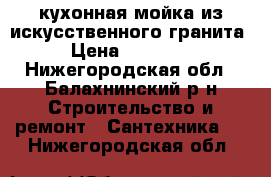 кухонная мойка из искусственного гранита › Цена ­ 10 000 - Нижегородская обл., Балахнинский р-н Строительство и ремонт » Сантехника   . Нижегородская обл.